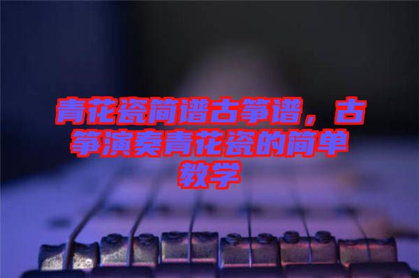 青花瓷簡譜古箏譜，古箏演奏青花瓷的簡單教學