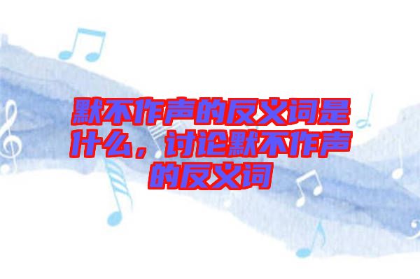 默不作聲的反義詞是什么，討論默不作聲的反義詞