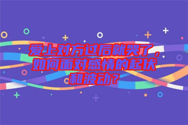 愛上對方過后就哭了，如何面對感情的起伏和波動？