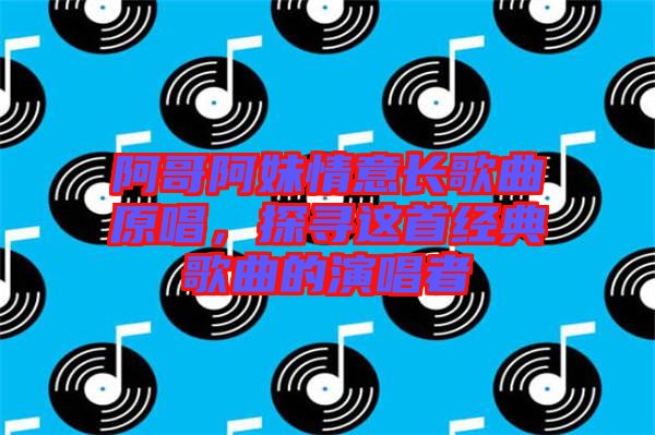 阿哥阿妹情意長歌曲原唱，探尋這首經(jīng)典歌曲的演唱者