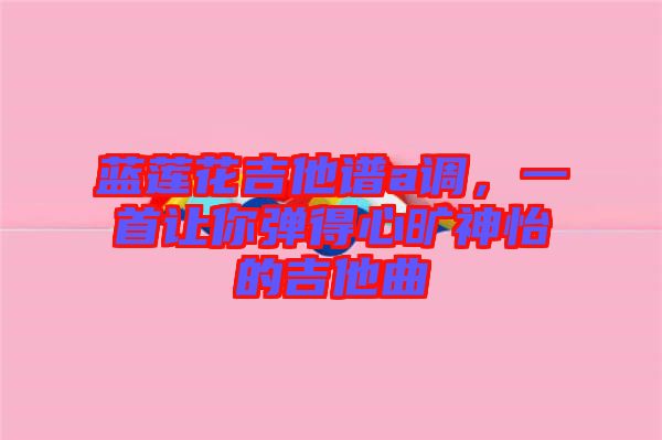 藍蓮花吉他譜a調(diào)，一首讓你彈得心曠神怡的吉他曲