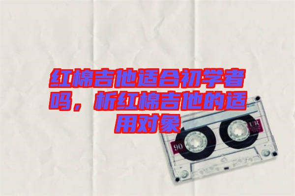 紅棉吉他適合初學(xué)者嗎，析紅棉吉他的適用對(duì)象