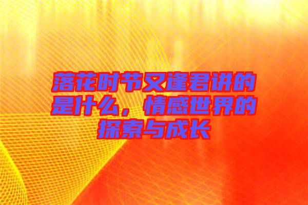 落花時節(jié)又逢君講的是什么，情感世界的探索與成長