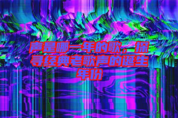 聲是哪一年的歌，探尋經(jīng)典老歌聲的誕生年份
