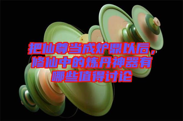 把仙尊當成爐鼎以后，修仙中的煉丹神器有哪些值得討論