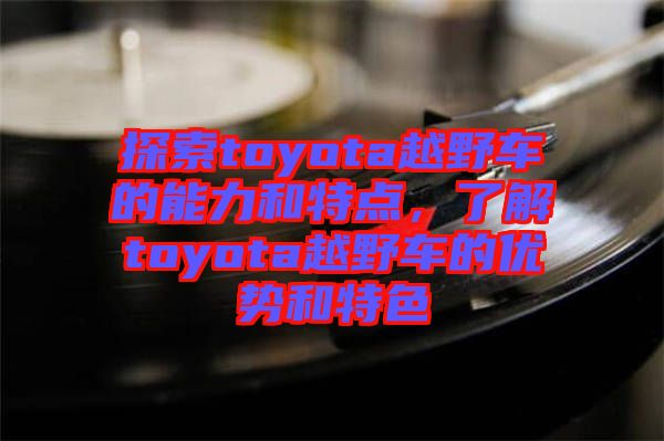 探索toyota越野車的能力和特點(diǎn)，了解toyota越野車的優(yōu)勢(shì)和特色