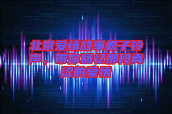 北京愛(ài)情故事瘋子鈴聲，帶你回憶那段青澀的愛(ài)情