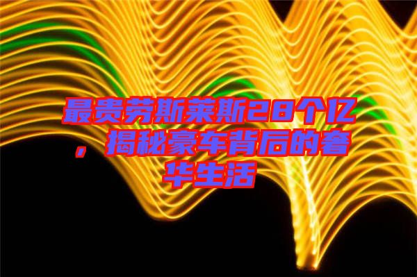 最貴勞斯萊斯28個億，揭秘豪車背后的奢華生活