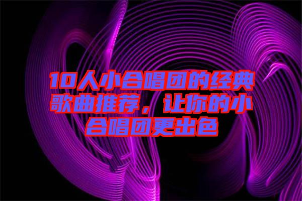 10人小合唱團(tuán)的經(jīng)典歌曲推薦，讓你的小合唱團(tuán)更出色