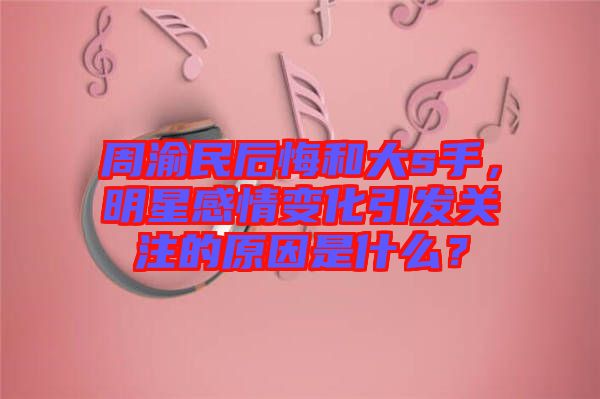 周渝民后悔和大s手，明星感情變化引發(fā)關(guān)注的原因是什么？
