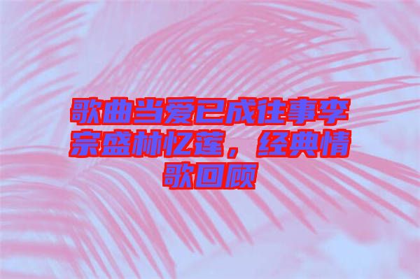 歌曲當(dāng)愛(ài)已成往事李宗盛林憶蓮，經(jīng)典情歌回顧