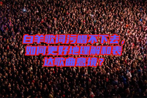 白羊歌詞污唱不下去，如何更好地理解和表達(dá)歌曲意境？