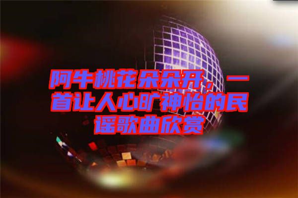 阿牛桃花朵朵開(kāi)，一首讓人心曠神怡的民謠歌曲欣賞
