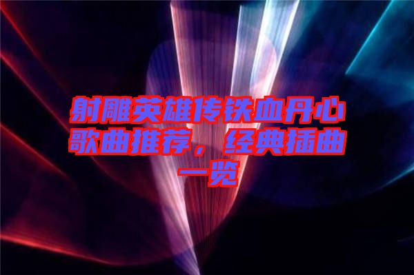 射雕英雄傳鐵血丹心歌曲推薦，經(jīng)典插曲一覽