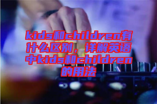 kids和children有什么區(qū)別，詳解英語(yǔ)中kids和children的用法