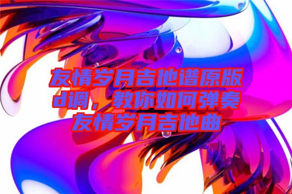 友情歲月吉他譜原版d調(diào)，教你如何彈奏友情歲月吉他曲