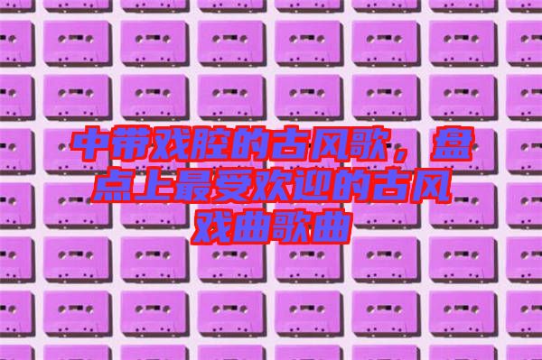 中帶戲腔的古風歌，盤點上最受歡迎的古風戲曲歌曲
