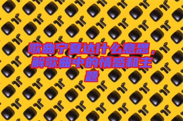 歌曲寧夏達(dá)什么意思，解歌曲中的情感和主題