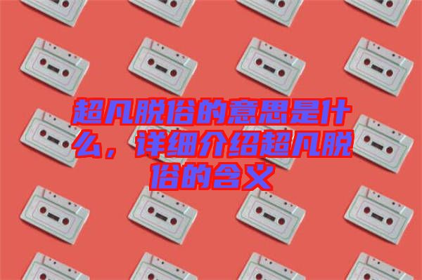 超凡脫俗的意思是什么，詳細介紹超凡脫俗的含義