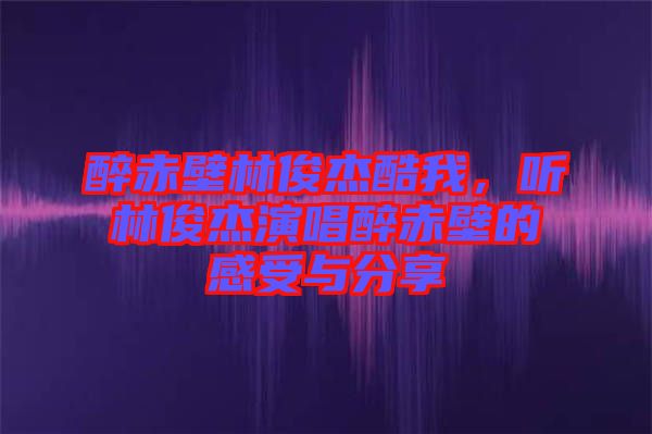 醉赤壁林俊杰酷我，聽林俊杰演唱醉赤壁的感受與分享