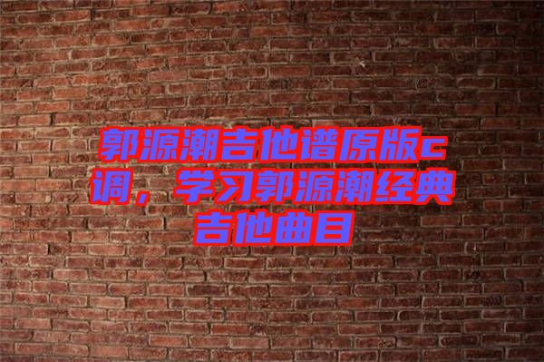 郭源潮吉他譜原版c調(diào)，學(xué)習(xí)郭源潮經(jīng)典吉他曲目