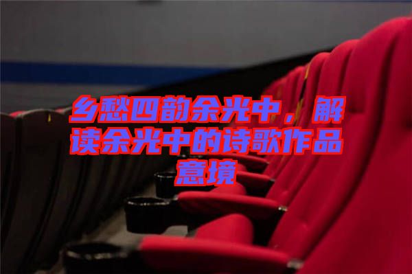鄉(xiāng)愁四韻余光中，解讀余光中的詩歌作品意境