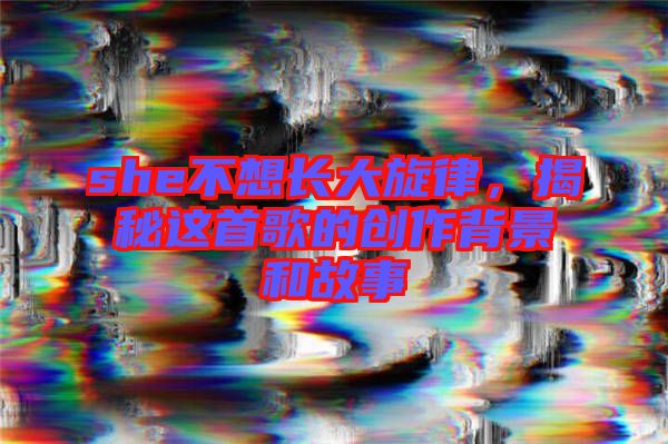 she不想長(zhǎng)大旋律，揭秘這首歌的創(chuàng)作背景和故事