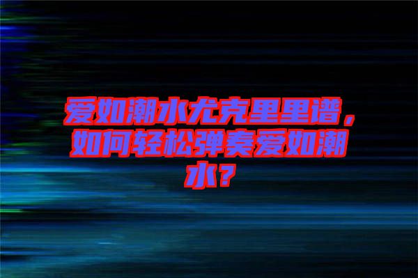 愛如潮水尤克里里譜，如何輕松彈奏愛如潮水？