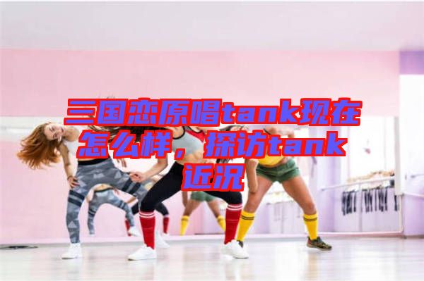 三國戀原唱tank現(xiàn)在怎么樣，探訪tank近況