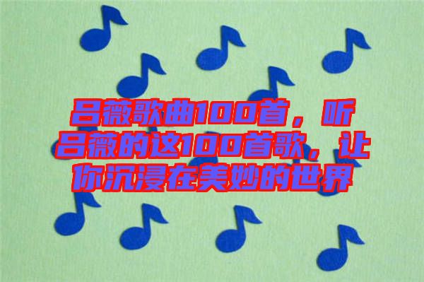 呂薇歌曲100首，聽呂薇的這100首歌，讓你沉浸在美妙的世界
