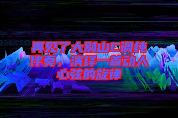 再見了大別山C調(diào)純伴奏，演繹一首動(dòng)人心弦的旋律