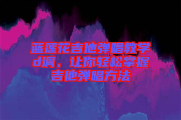 藍(lán)蓮花吉他彈唱教學(xué)d調(diào)，讓你輕松掌握吉他彈唱方法