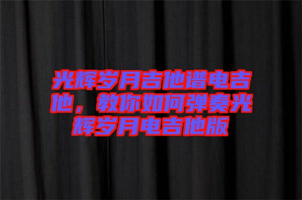 光輝歲月吉他譜電吉他，教你如何彈奏光輝歲月電吉他版