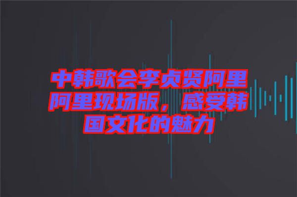 中韓歌會(huì)李貞賢阿里阿里現(xiàn)場版，感受韓國文化的魅力