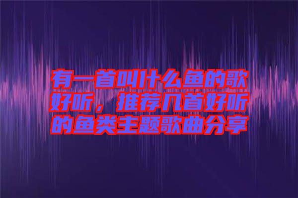 有一首叫什么魚的歌好聽，推薦幾首好聽的魚類主題歌曲分享