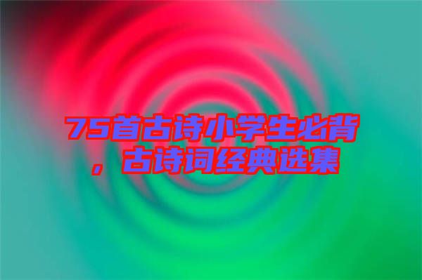 75首古詩(shī)小學(xué)生必背，古詩(shī)詞經(jīng)典選集