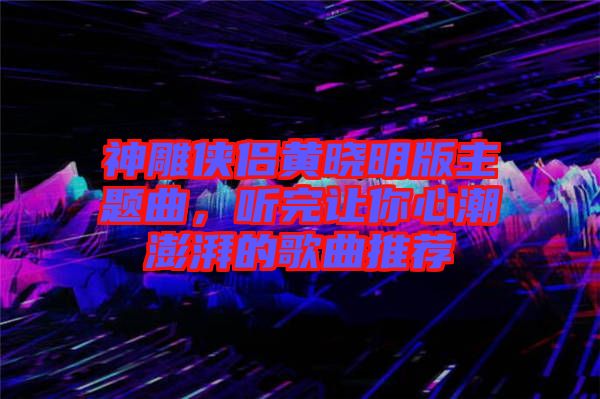 神雕俠侶黃曉明版主題曲，聽完讓你心潮澎湃的歌曲推薦