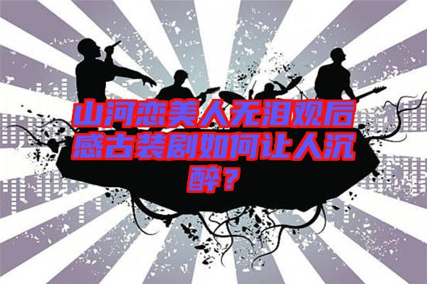 山河戀美人無(wú)淚觀后感古裝劇如何讓人沉醉？
