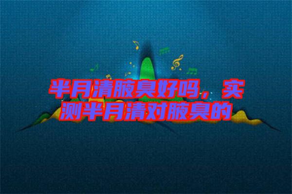 半月清腋臭好嗎，實(shí)測半月清對腋臭的