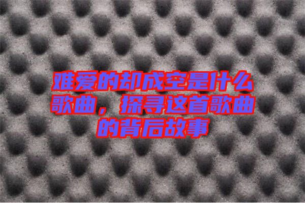 難愛(ài)的卻成空是什么歌曲，探尋這首歌曲的背后故事