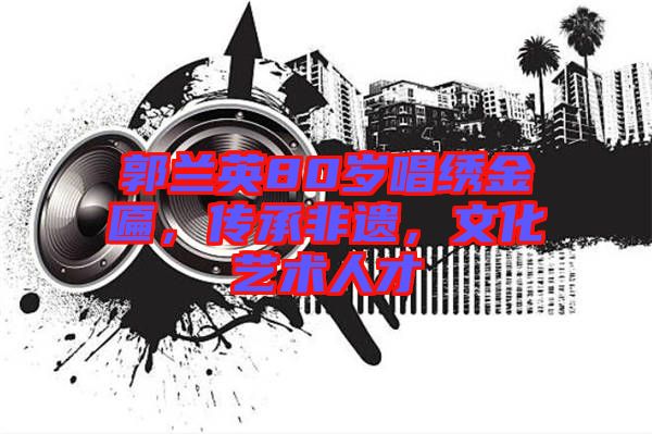 郭蘭英80歲唱繡金匾，傳承非遺，文化藝術人才