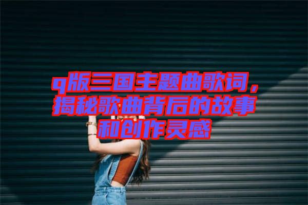 q版三國主題曲歌詞，揭秘歌曲背后的故事和創(chuàng)作靈感