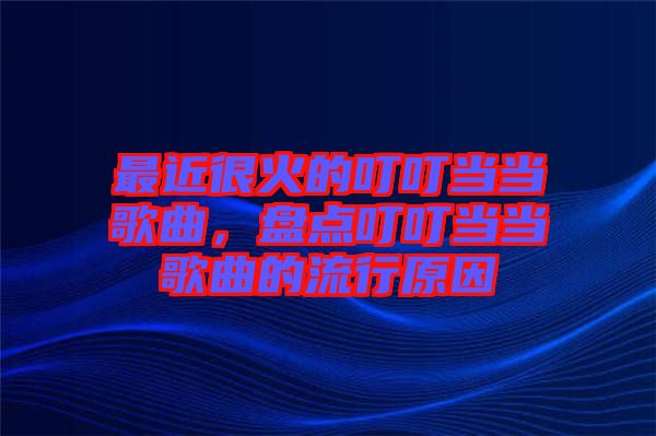 最近很火的叮叮當(dāng)當(dāng)歌曲，盤點(diǎn)叮叮當(dāng)當(dāng)歌曲的流行原因