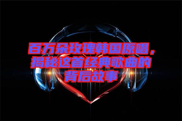 百萬朵玫瑰韓國原唱，揭秘這首經(jīng)典歌曲的背后故事