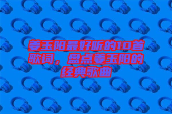 姜玉陽最好聽的10首歌詞，盤點姜玉陽的經(jīng)典歌曲