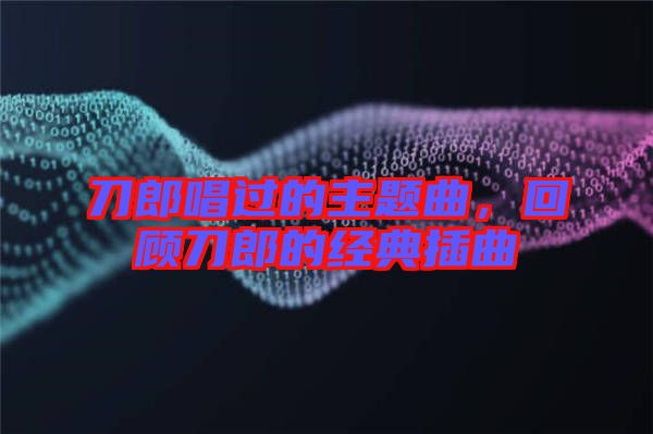 刀郎唱過的主題曲，回顧刀郎的經(jīng)典插曲