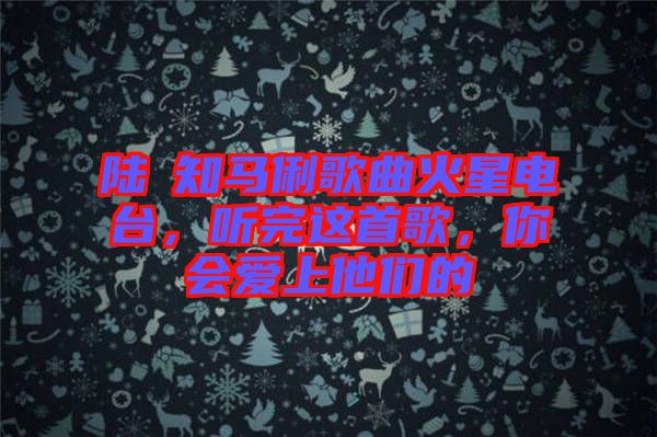 陸垚知馬俐歌曲火星電臺，聽完這首歌，你會愛上他們的