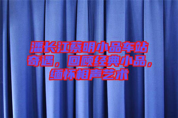 潘長江蔡明小品車站奇遇，回顧經(jīng)典小品，緬懷相聲藝術