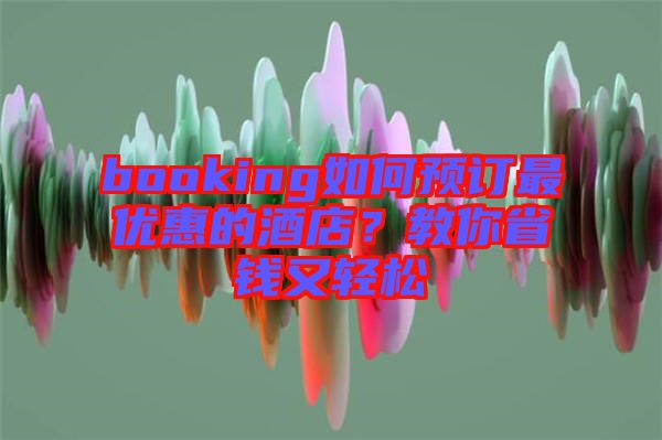booking如何預(yù)訂最優(yōu)惠的酒店？教你省錢又輕松