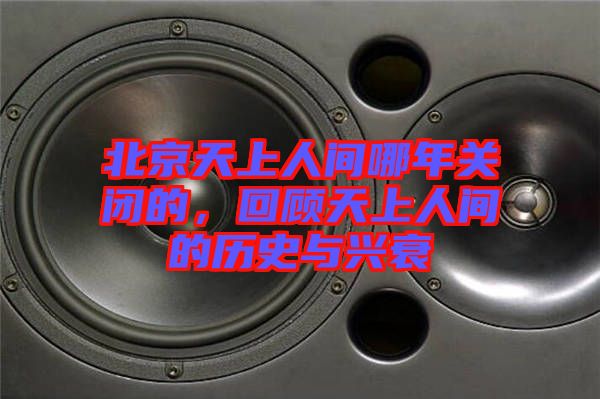 北京天上人間哪年關(guān)閉的，回顧天上人間的歷史與興衰